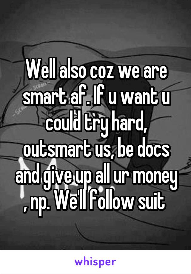 Well also coz we are smart af. If u want u could try hard, outsmart us, be docs and give up all ur money , np. We'll follow suit 