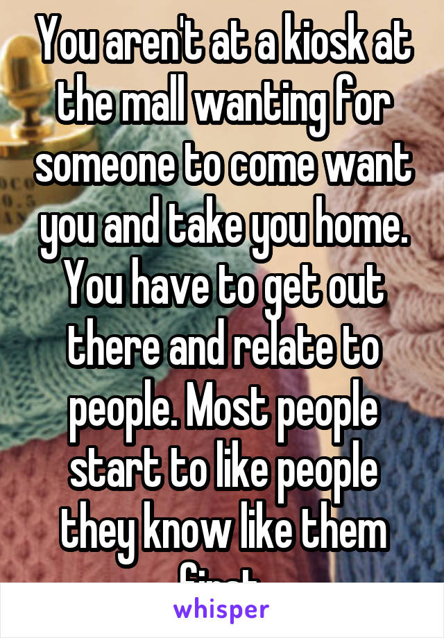 You aren't at a kiosk at the mall wanting for someone to come want you and take you home. You have to get out there and relate to people. Most people start to like people they know like them first.