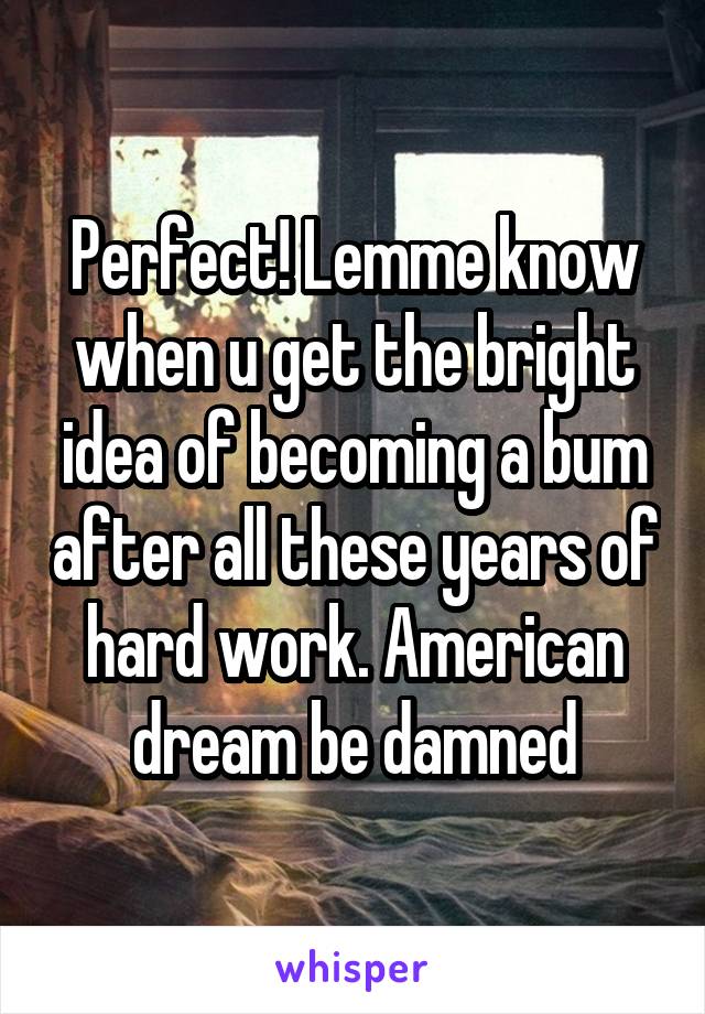 Perfect! Lemme know when u get the bright idea of becoming a bum after all these years of hard work. American dream be damned