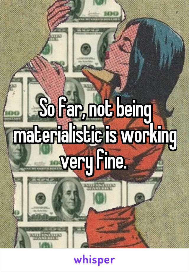 So far, not being materialistic is working very fine. 