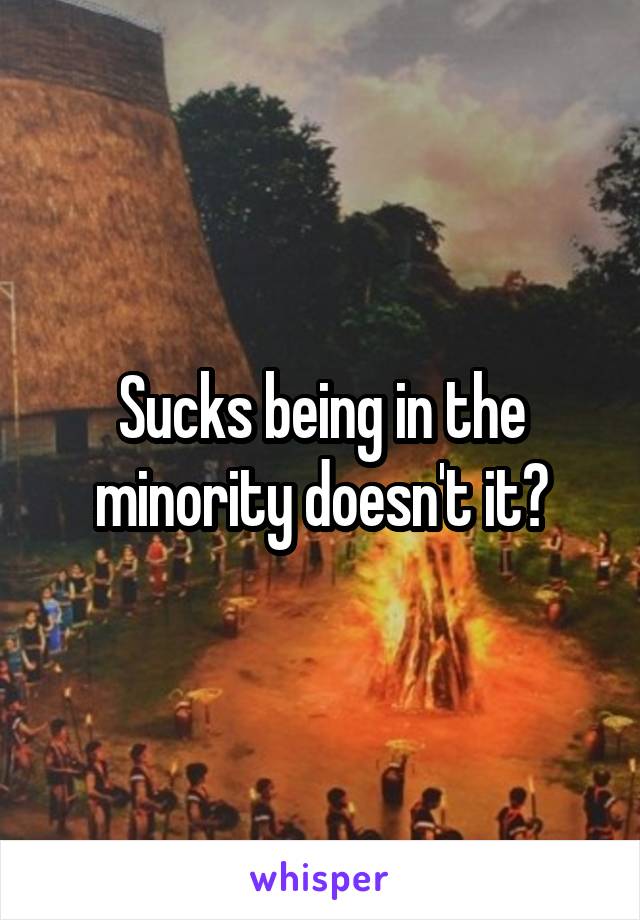 Sucks being in the minority doesn't it?