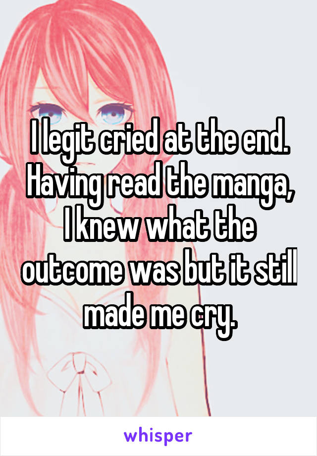 I legit cried at the end. Having read the manga, I knew what the outcome was but it still made me cry.