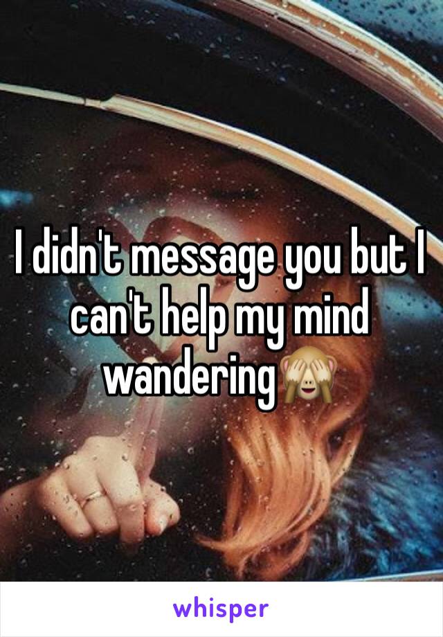 I didn't message you but I can't help my mind wandering🙈