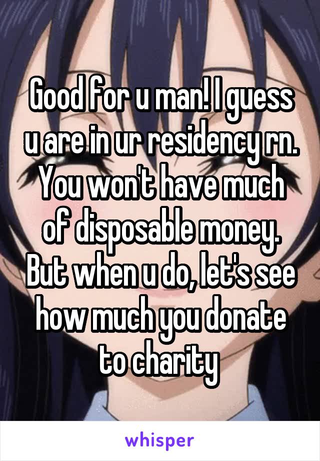 Good for u man! I guess u are in ur residency rn. You won't have much of disposable money. But when u do, let's see how much you donate to charity 