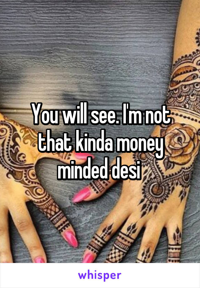 You will see. I'm not that kinda money minded desi 