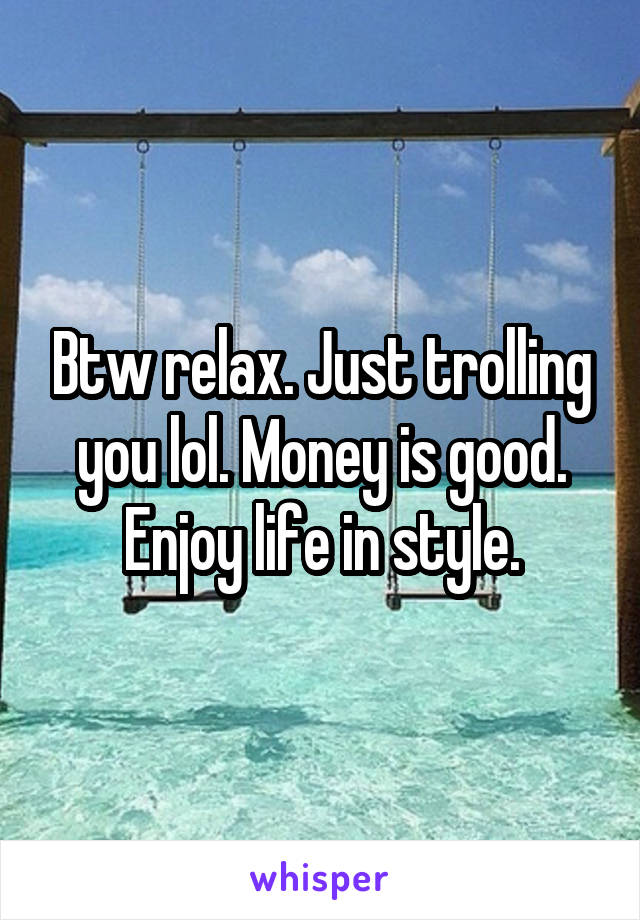 Btw relax. Just trolling you lol. Money is good. Enjoy life in style.