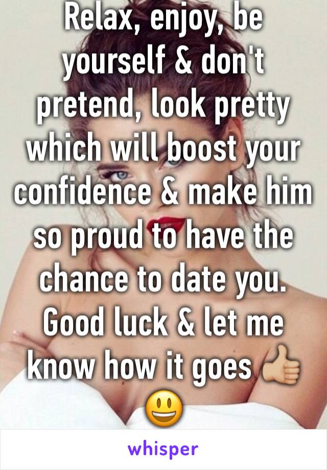 Relax, enjoy, be yourself & don't pretend, look pretty which will boost your confidence & make him so proud to have the chance to date you. 
Good luck & let me know how it goes 👍🏼😃
