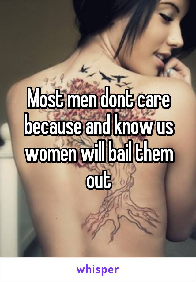 Most men dont care because and know us women will bail them out