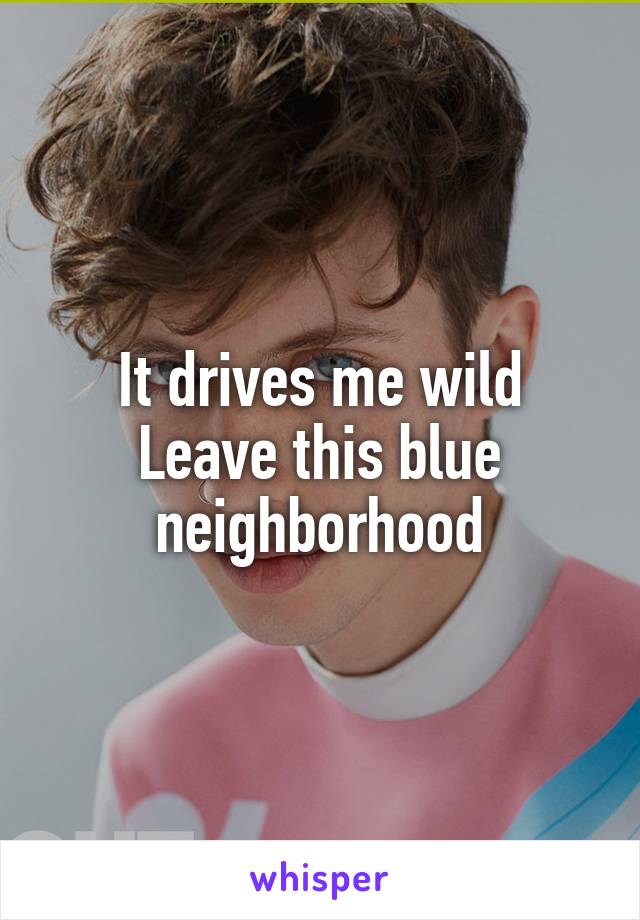 It drives me wild
Leave this blue neighborhood