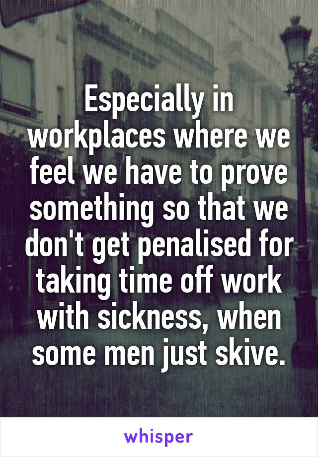 Especially in workplaces where we feel we have to prove something so that we don't get penalised for taking time off work with sickness, when some men just skive.