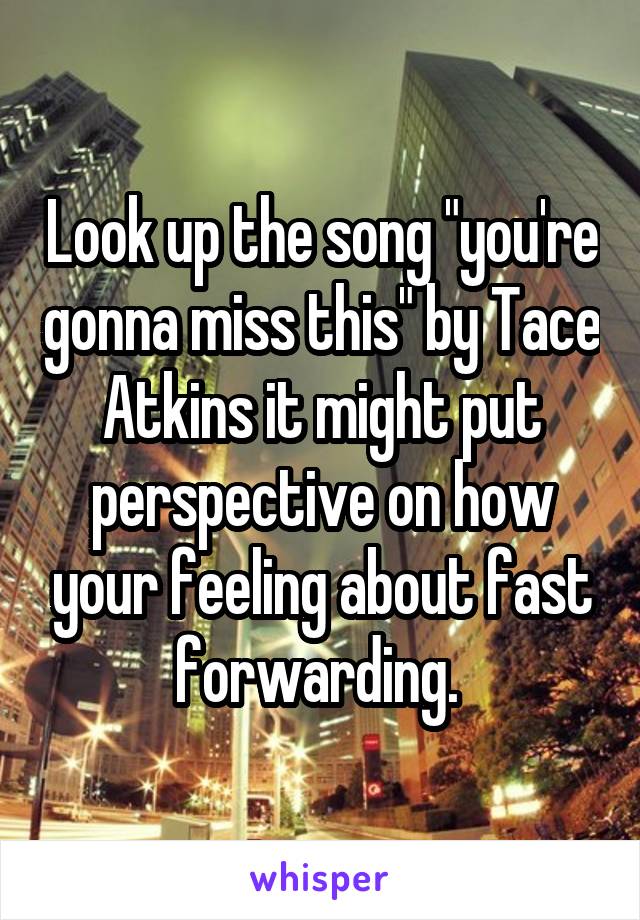 Look up the song "you're gonna miss this" by Tace Atkins it might put perspective on how your feeling about fast forwarding. 