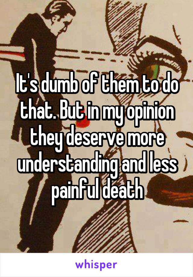 It's dumb of them to do that. But in my opinion they deserve more understanding and less painful death