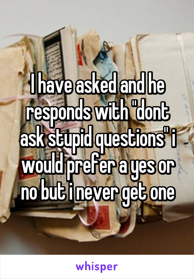 I have asked and he responds with "dont ask stupid questions" i would prefer a yes or no but i never get one