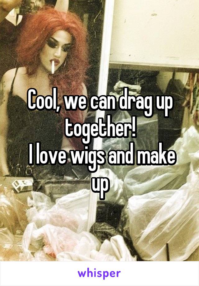 Cool, we can drag up together!
 I love wigs and make up