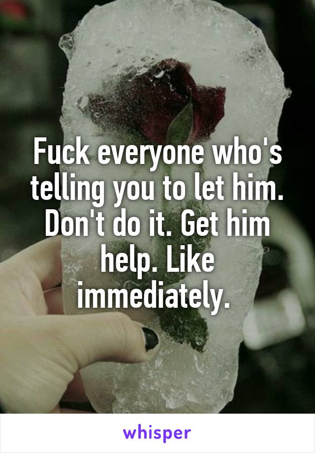 Fuck everyone who's telling you to let him. Don't do it. Get him help. Like immediately. 