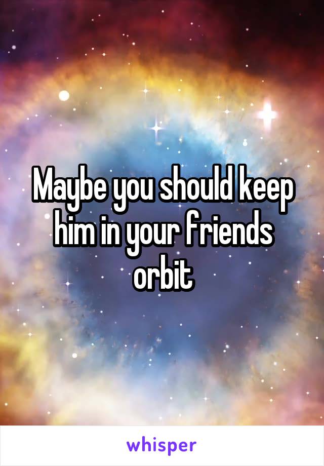 Maybe you should keep him in your friends orbit