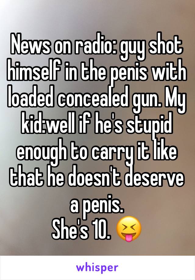 News on radio: guy shot himself in the penis with loaded concealed gun. My kid:well if he's stupid enough to carry it like that he doesn't deserve a penis. 
She's 10. 😝