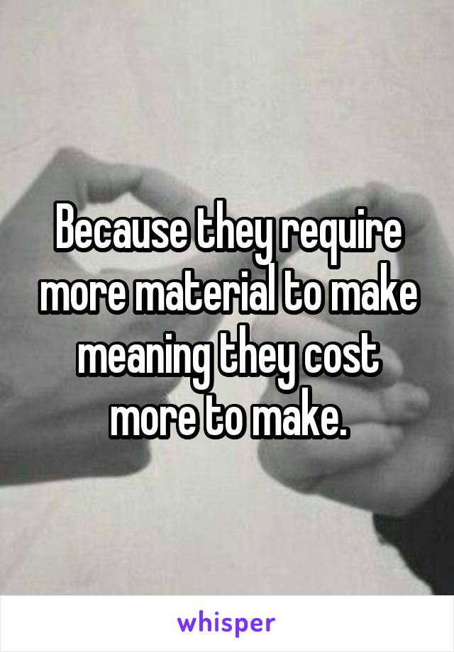 Because they require more material to make meaning they cost more to make.