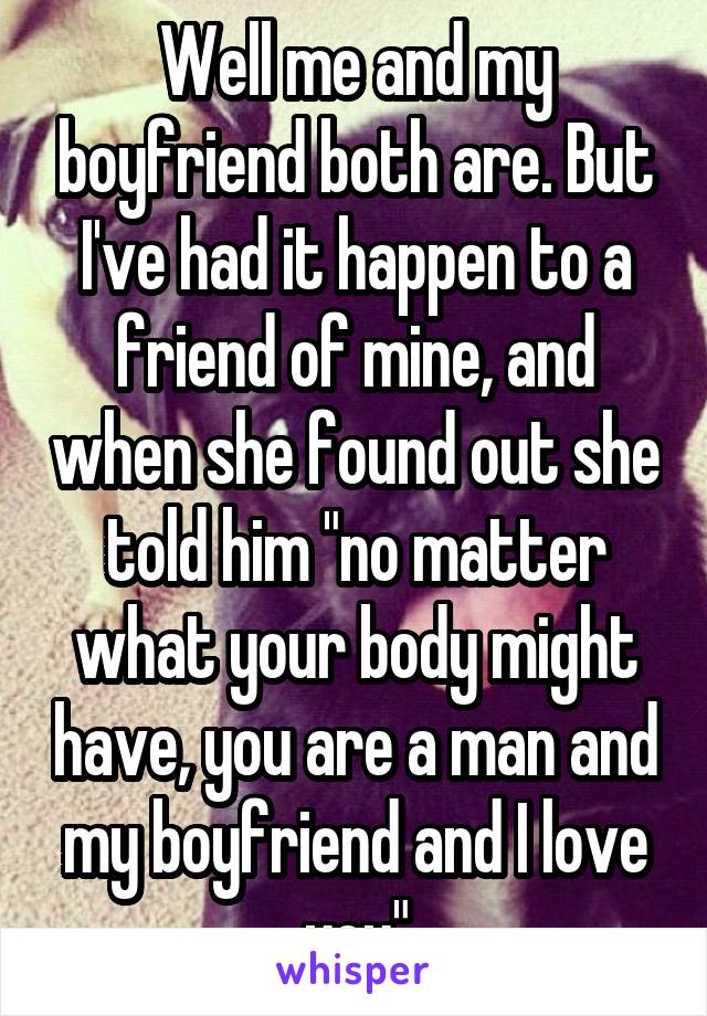 Well me and my boyfriend both are. But I've had it happen to a friend of mine, and when she found out she told him "no matter what your body might have, you are a man and my boyfriend and I love you"