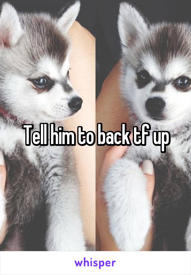 Tell him to back tf up