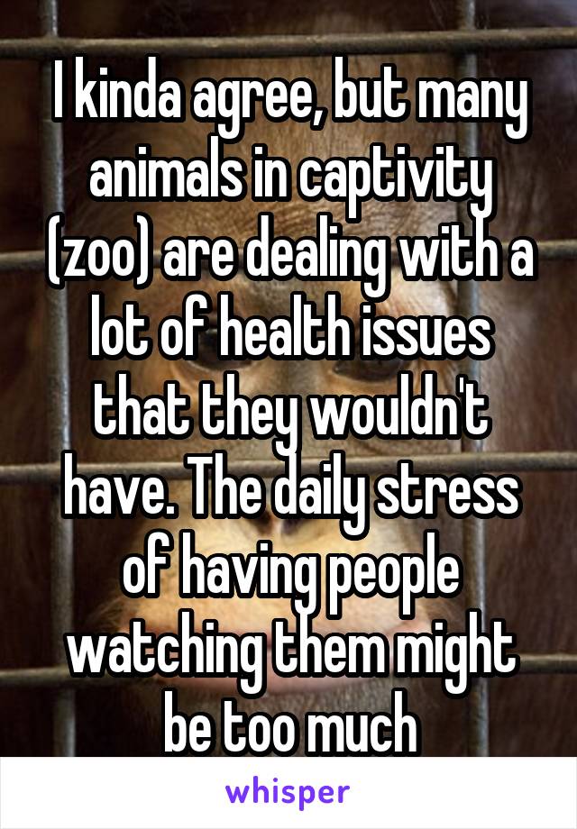 I kinda agree, but many animals in captivity (zoo) are dealing with a lot of health issues that they wouldn't have. The daily stress of having people watching them might be too much