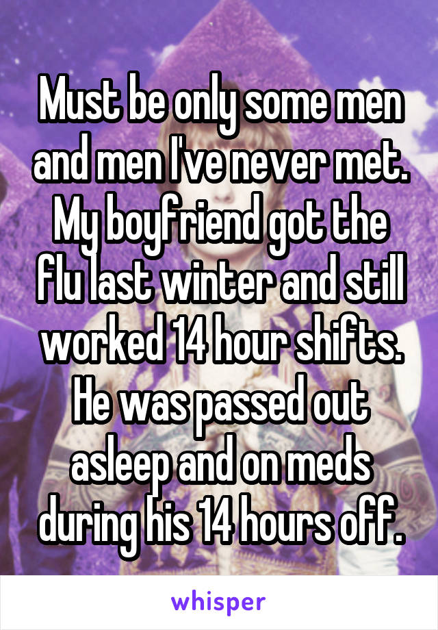 Must be only some men and men I've never met. My boyfriend got the flu last winter and still worked 14 hour shifts. He was passed out asleep and on meds during his 14 hours off.
