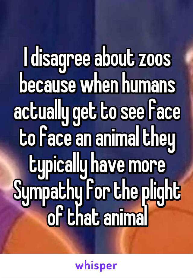 I disagree about zoos because when humans actually get to see face to face an animal they typically have more Sympathy for the plight of that animal