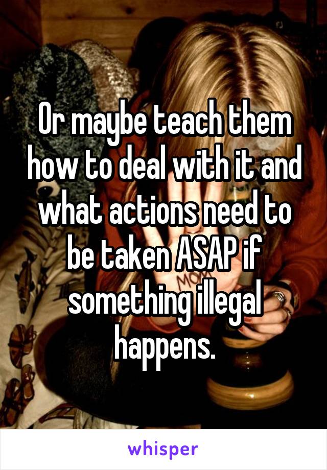 Or maybe teach them how to deal with it and what actions need to be taken ASAP if something illegal happens.