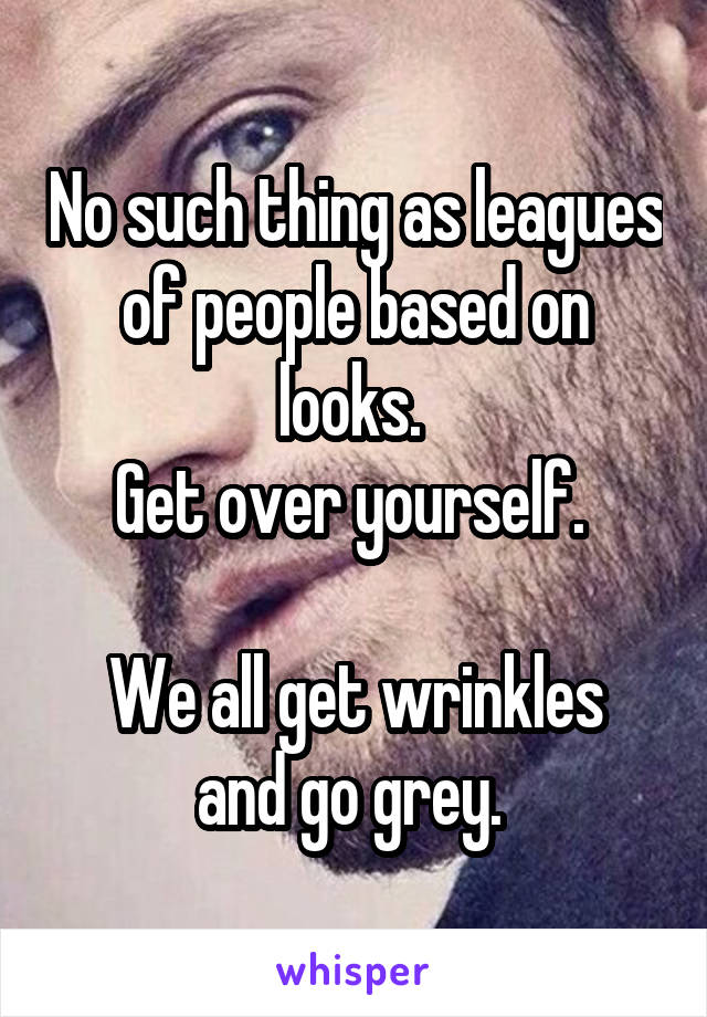 No such thing as leagues of people based on looks. 
Get over yourself. 

We all get wrinkles and go grey. 