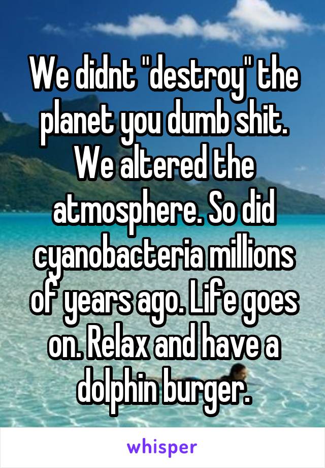 We didnt "destroy" the planet you dumb shit. We altered the atmosphere. So did cyanobacteria millions of years ago. Life goes on. Relax and have a dolphin burger.