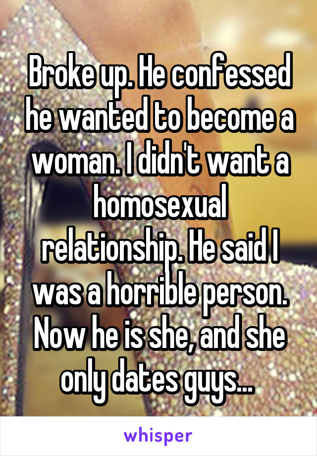 Broke up. He confessed he wanted to become a woman. I didn't want a homosexual relationship. He said I was a horrible person. Now he is she, and she only dates guys... 