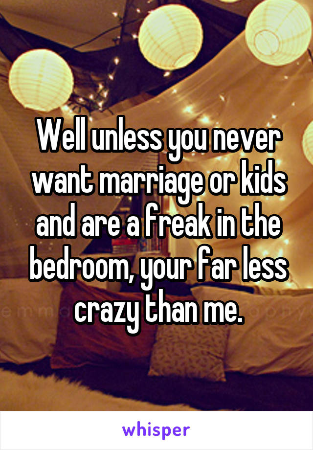 Well unless you never want marriage or kids and are a freak in the bedroom, your far less crazy than me.