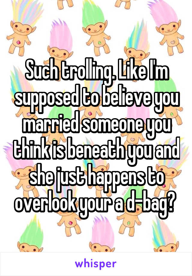 Such trolling. Like I'm supposed to believe you married someone you think is beneath you and she just happens to overlook your a d-bag? 