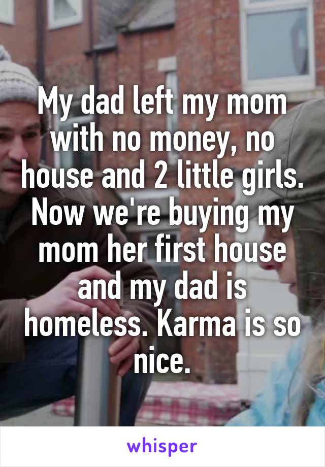 My dad left my mom with no money, no house and 2 little girls. Now we're buying my mom her first house and my dad is homeless. Karma is so nice.