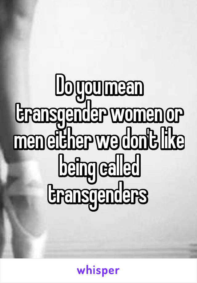 Do you mean transgender women or men either we don't like being called transgenders 