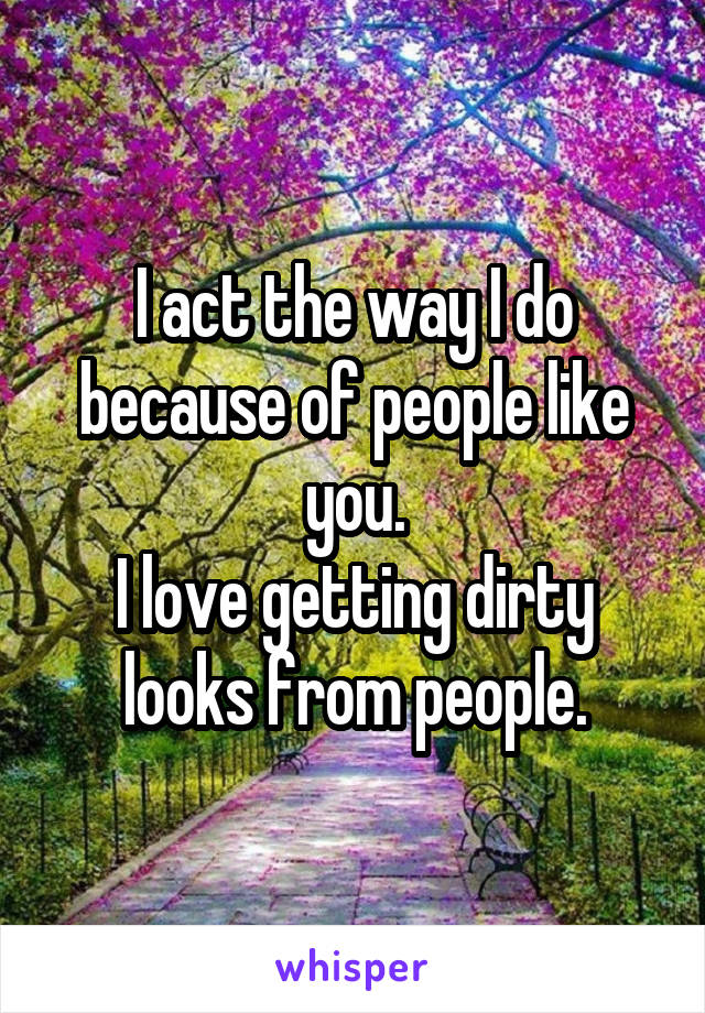 I act the way I do because of people like you.
I love getting dirty looks from people.