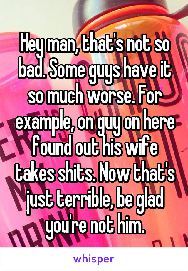 Hey man, that's not so bad. Some guys have it so much worse. For example, on guy on here found out his wife takes shits. Now that's just terrible, be glad you're not him.