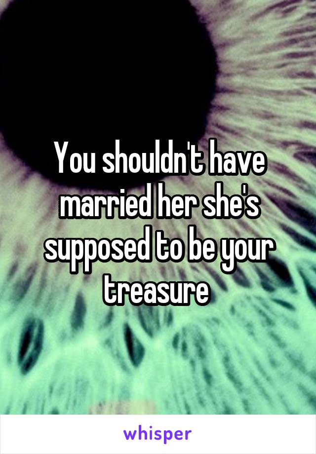 You shouldn't have married her she's supposed to be your treasure 