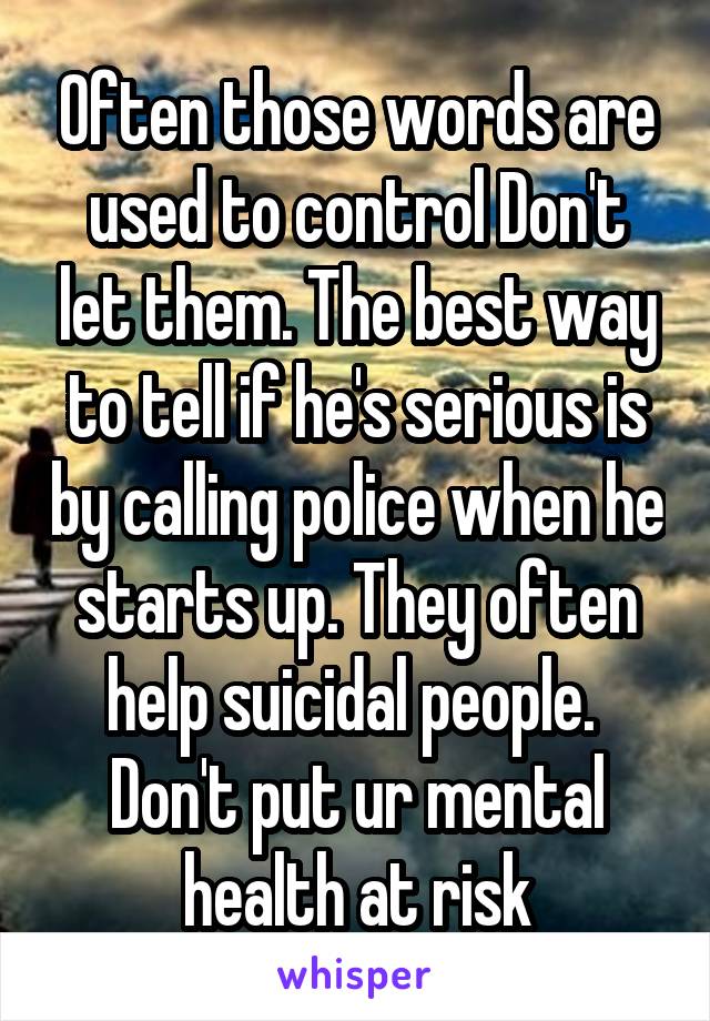 Often those words are used to control Don't let them. The best way to tell if he's serious is by calling police when he starts up. They often help suicidal people.  Don't put ur mental health at risk