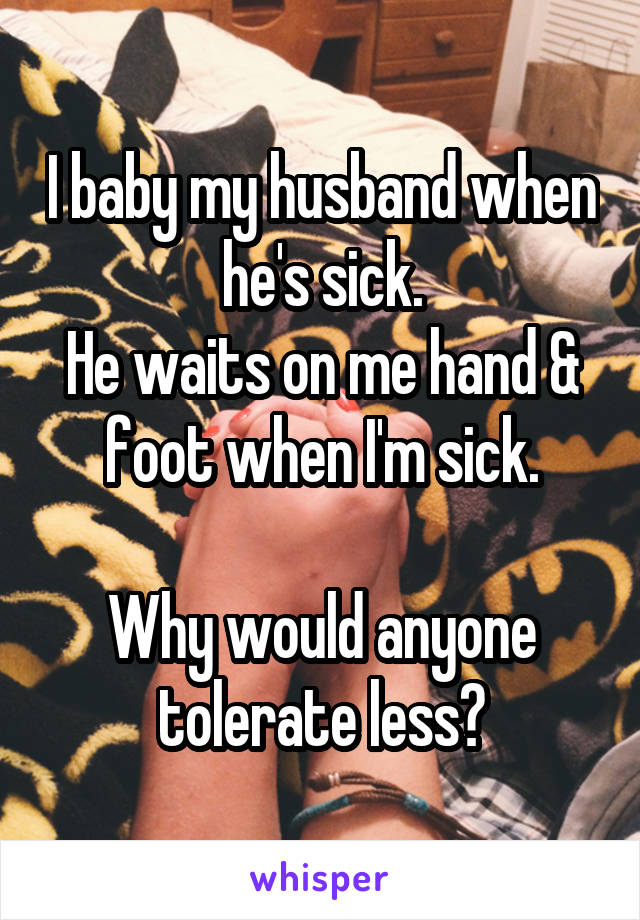 I baby my husband when he's sick.
He waits on me hand & foot when I'm sick.

Why would anyone tolerate less?