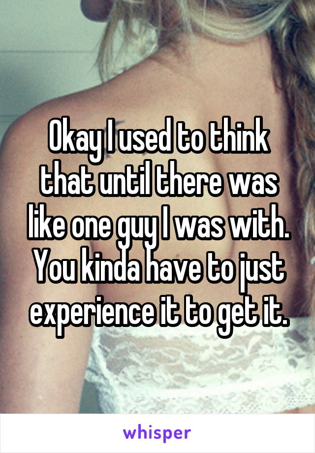 Okay I used to think that until there was like one guy I was with. You kinda have to just experience it to get it.