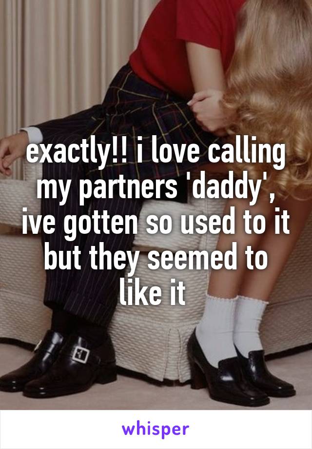 exactly!! i love calling my partners 'daddy', ive gotten so used to it but they seemed to like it 