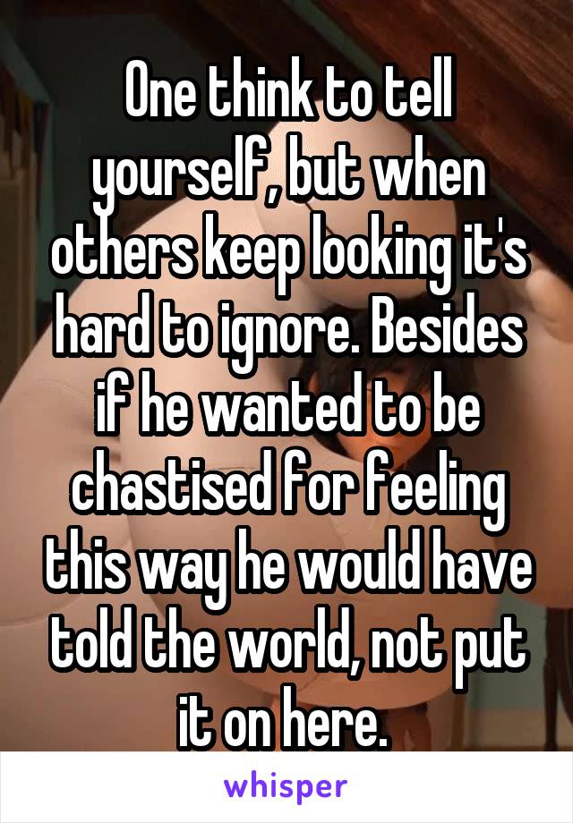 One think to tell yourself, but when others keep looking it's hard to ignore. Besides if he wanted to be chastised for feeling this way he would have told the world, not put it on here. 