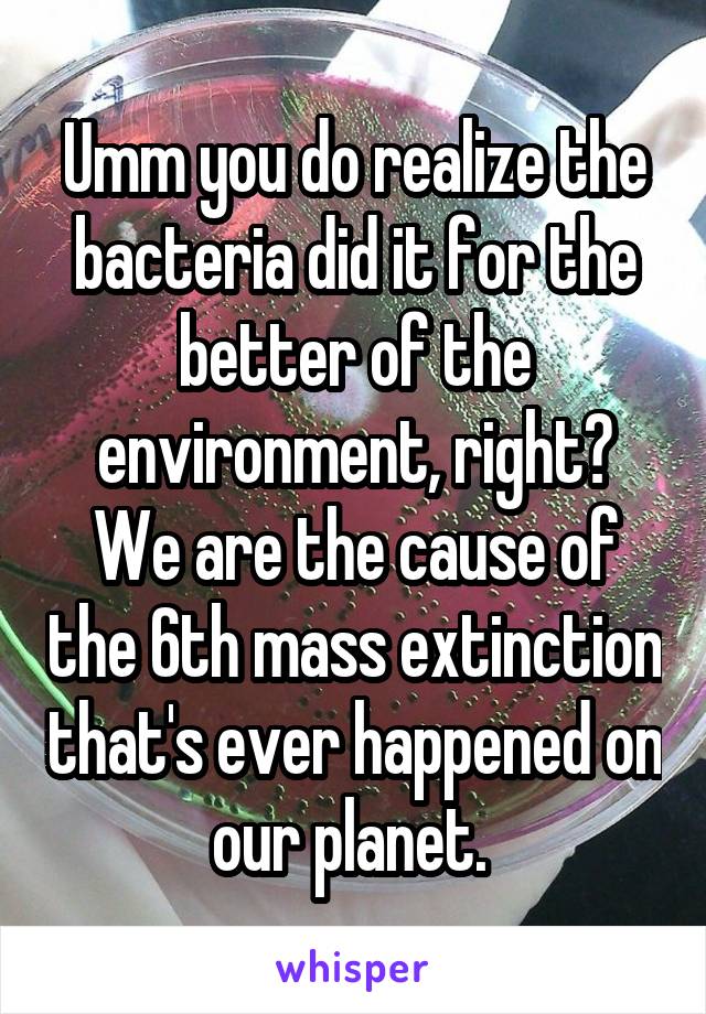 Umm you do realize the bacteria did it for the better of the environment, right? We are the cause of the 6th mass extinction that's ever happened on our planet. 