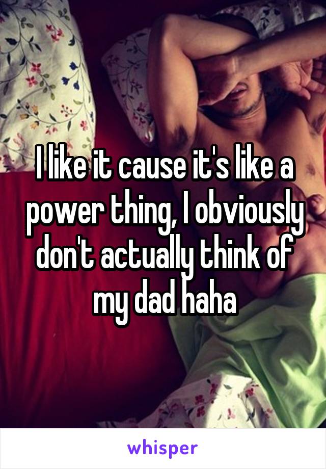 I like it cause it's like a power thing, I obviously don't actually think of my dad haha