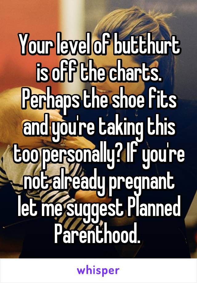 Your level of butthurt is off the charts. Perhaps the shoe fits and you're taking this too personally? If you're not already pregnant let me suggest Planned Parenthood. 