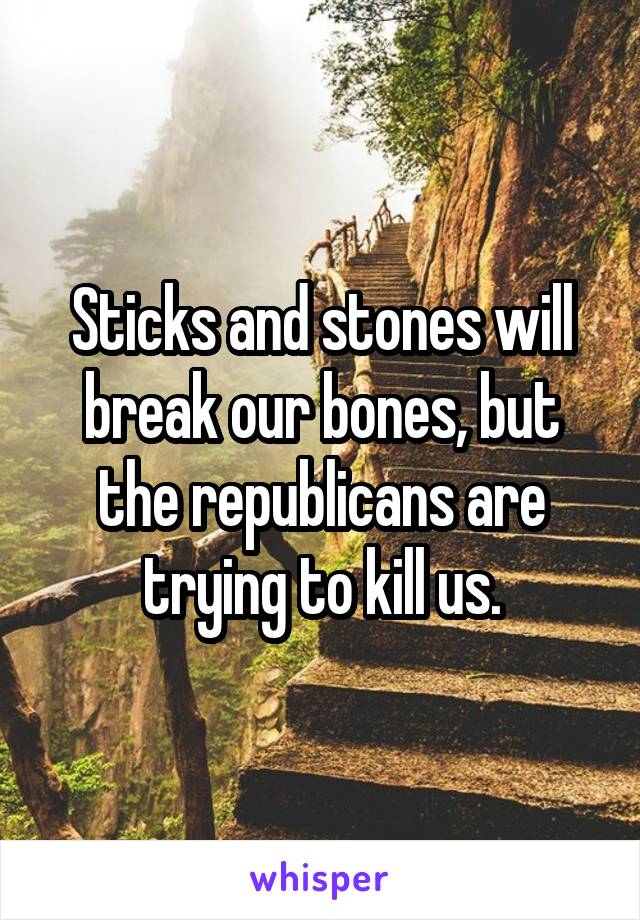 Sticks and stones will break our bones, but the republicans are trying to kill us.