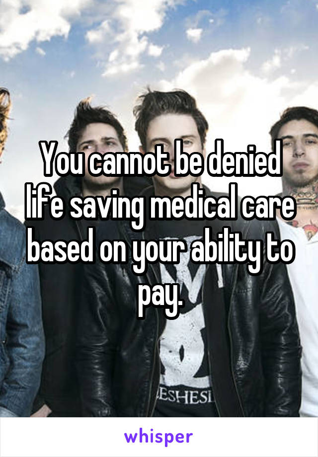 You cannot be denied life saving medical care based on your ability to pay.