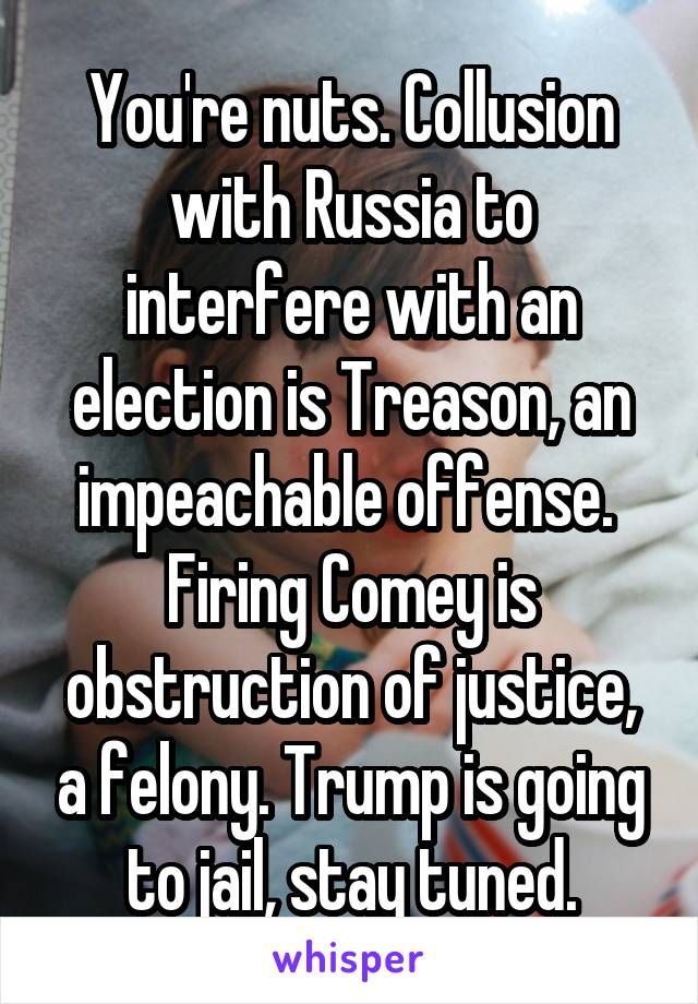 You're nuts. Collusion with Russia to interfere with an election is Treason, an impeachable offense.  Firing Comey is obstruction of justice, a felony. Trump is going to jail, stay tuned.