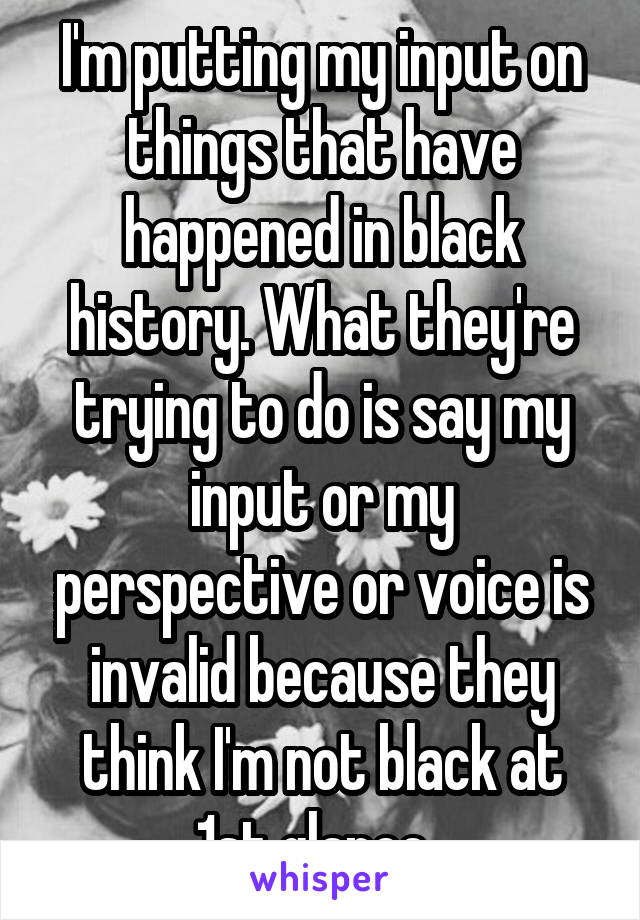 I'm putting my input on things that have happened in black history. What they're trying to do is say my input or my perspective or voice is invalid because they think I'm not black at 1st glance. 